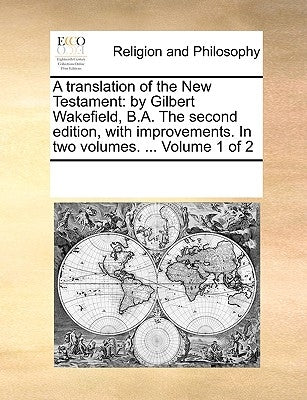 A Translation of the New Testament: By Gilbert Wakefield, B.A. the Second Edition, with Improvements. in Two Volumes. ... Volume 1 of 2 by Multiple Contributors