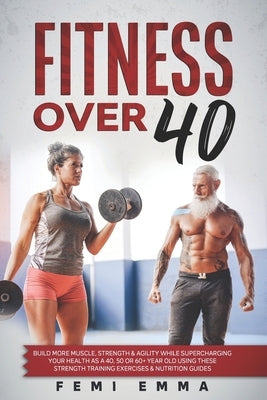 Fitness Over 40: Build More Muscle, Strength & Agility While Supercharging Your Health As A 40, 50 Or 60+ Year Old Using These Strength by Emma, Femi