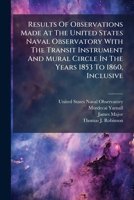 Results Of Observations Made At The United States Naval Observatory With The Transit Instrument And Mural Circle In The Years 1853 To 1860, Inclusive by United States Naval Observatory