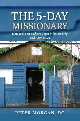 The 5-Day Missionary: How to Go on a Short-Term Mission Trip and Save Lives by Morgan, Peter