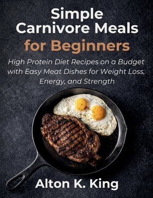 Simple Carnivore Meals for Beginners: High Protein Diet Recipes on a Budget with Easy Meat Dishes for Weight Loss, Energy, and Strength by K. King, Alton