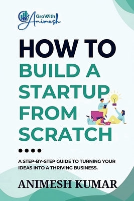 How to Build a Startup from Scratch: A Step-by-Step Guide for Entrepreneurs to Start, Scale, and Succeed by Animesh Kumar