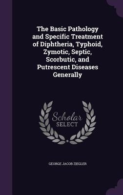 The Basic Pathology and Specific Treatment of Diphtheria, Typhoid, Zymotic, Septic, Scorbutic, and Putrescent Diseases Generally by Ziegler, George Jacob