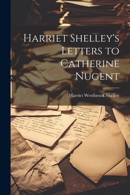 Harriet Shelley's Letters to Catherine Nugent by Shelley, Harriet Westbrook D. 1816