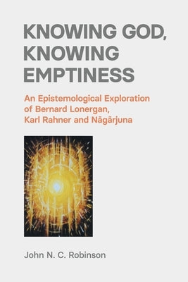 Knowing God, Knowing Emptiness: An Epistemological Exploration of Bernard Lonergan, Karl Rahner and Nāgārjuna by Robinson, John N. C.