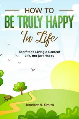 How to be Truly Happy in Life - Secrets to Living a Content Life, not just Happy by Smith, Jennifer N.