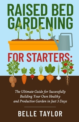 Raised Bed Gardening for Starters: The Ultimate Guide to Successfully Building Your Own Healthy and Productive Garden in Just 3 Days by Taylor, Belle