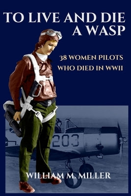 To Live and Die a WASP: 38 Women Pilots Who Died in WWII by Miller, William M.