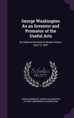 George Washington As an Inventor and Promotor of the Useful Arts: An Address Delivered at Mount Vernon, April 10, 1891 by Toner, Joseph Meredith