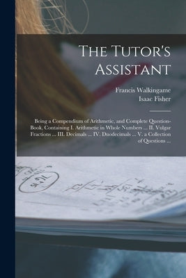 The Tutor's Assistant [microform]: Being a Compendium of Arithmetic, and Complete Question-book, Containing I. Arithmetic in Whole Numbers ... II. Vul by Walkingame, Francis Fl 1751-1785