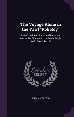 The Voyage Alone in the Yawl "Rob Roy": From London to Paris, and by Havre, Across the Channel to the Isle of Wight, South Coast, &c., &c by MacGregor, John