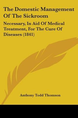 The Domestic Management Of The Sickroom: Necessary, In Aid Of Medical Treatment, For The Cure Of Diseases (1841) by Thomson, Anthony Todd