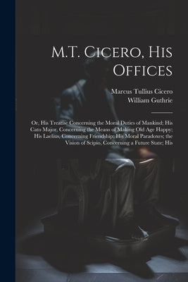 M.T. Cicero, His Offices: Or, His Treatise Concerning the Moral Duties of Mankind; His Cato Major, Concerning the Means of Making Old Age Happy; by Cicero, Marcus Tullius