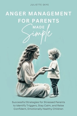 Anger Management for Parents Made Simple: Successful Strategies for Stressed Parents to Identify Triggers, Stay Calm, and Raise Confident, Emotionally by Skye, Juliette