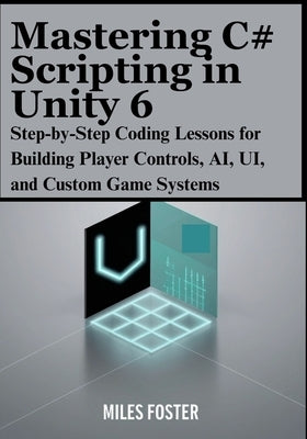 Mastering C# Scripting in Unity 6: Step-by-Step Coding Lessons for Building Player Controls, AI, UI, and Custom Game Systems by Foster, Miles