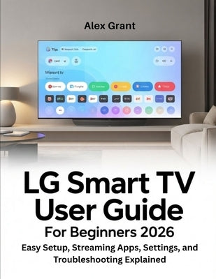 LG Smart TV User Guide for Beginners 2026: Easy Setup, Streaming Apps, Settings, and Troubleshooting Explained by Grant, Alex