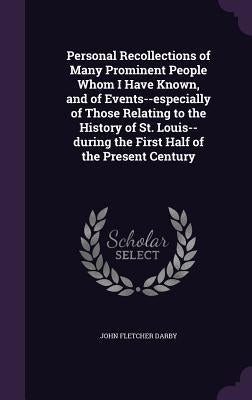 Personal Recollections of Many Prominent People Whom I Have Known, and of Events--especially of Those Relating to the History of St. Louis--during the by Darby, John Fletcher