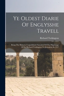 Ye Oldest Diarie Of Englysshe Travell: Being The Hitherto Unpublished Narrative Of The Pilgrimage Of Sir Richard Torkington To Jerusalem In 1517 by Torkington, Richard