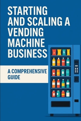 Starting and Scaling a Vending Machine Business: A Comprehensive Guide by Casanave, Jeremy