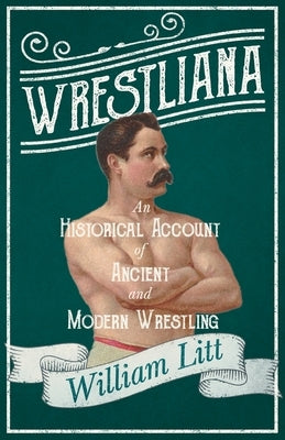 Wrestliana; An Historical Account of Ancient and Modern Wrestling by Litt, William