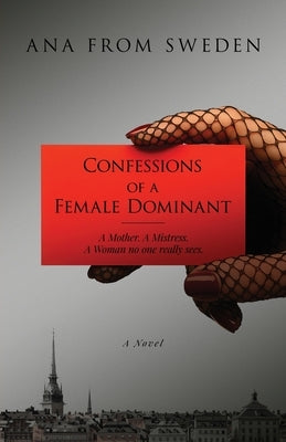 Confessions of a Female Dominant: A Mother. A Mistress. A Woman no one really sees. by Ana from Sweden