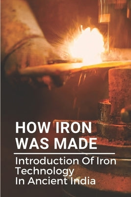How Iron Was Made: Introduction Of Iron Technology In Ancient India: Ancient Iron Technology by Sukovaty, Nancee