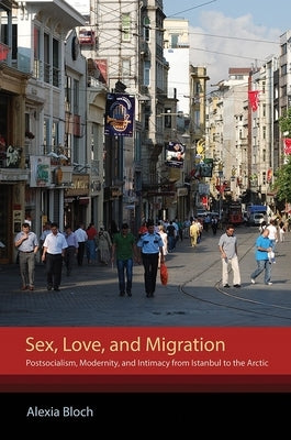 Sex, Love, and Migration: Postsocialism, Modernity, and Intimacy from Istanbul to the Arctic by Bloch, Alexia