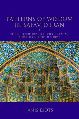 Patterns of Wisdom in Safavid Iran: The Philosophical School of Isfahan and the Gnostic of Shiraz by Esots, Janis