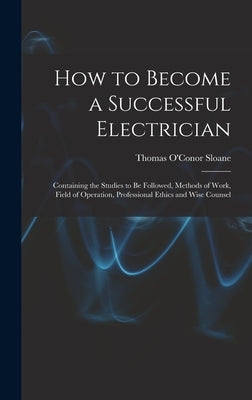How to Become a Successful Electrician: Containing the Studies to Be Followed, Methods of Work, Field of Operation, Professional Ethics and Wise Couns by Sloane, Thomas O'Conor