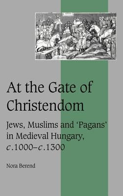 At the Gate of Christendom: Jews, Muslims and 'Pagans' in Medieval Hungary, C.1000 - C.1300 by Berend, Nora