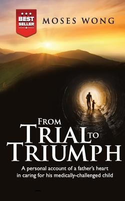 From Trial to Triumph: A personal account of a father's heart in caring for his medically-challenged child by Wong, Moses
