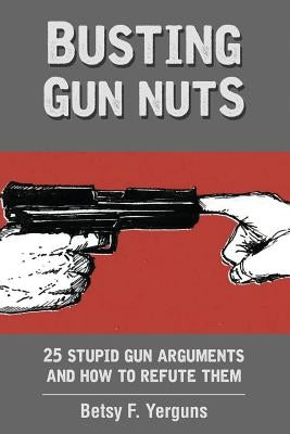 Busting Gun Nuts: 25 Stupid Gun Arguments and How to Refute Them by Yerguns, Betsy F.