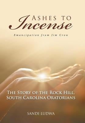 Ashes to Incense: Emancipation from Jim Crow: The Story of the Rock Hill, South Carolina Oratorians by Ludwa, Sandi