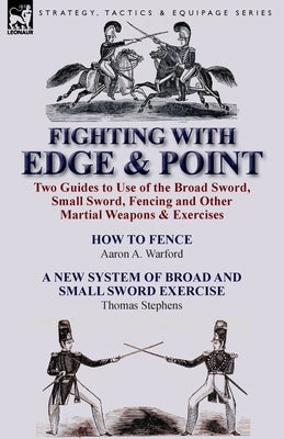 Fighting with Edge & Point: Two Guides to Use of the Broad Sword, Small Sword, Fencing and Other Martial Weapons & Exercises by Warford, Aaron A.