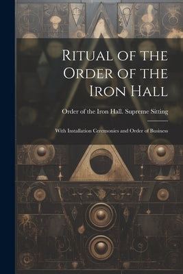 Ritual of the Order of the Iron Hall: With Installation Ceremonies and Order of Business by Order of the Iron Hall Supreme Sitting