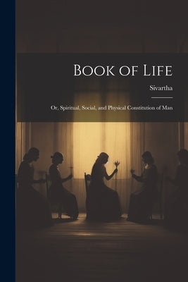 Book of Life; or, Spiritual, Social, and Physical Constitution of Man by Sivartha