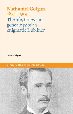 Nathaniel Colgan, 1851-1919: The Life, Times and Genealogy of an Enigmatic Dubliner by Colgan, John
