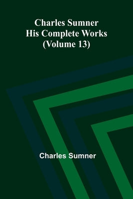 Charles Sumner: His complete works (Volume 13) by Sumner, Charles