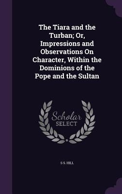 The Tiara and the Turban; Or, Impressions and Observations On Character, Within the Dominions of the Pope and the Sultan by Hill, S. S.