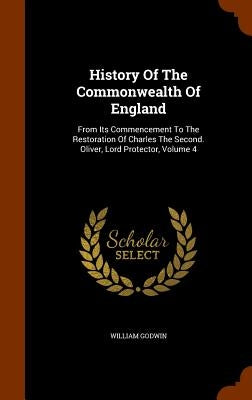 History Of The Commonwealth Of England: From Its Commencement To The Restoration Of Charles The Second. Oliver, Lord Protector, Volume 4 by Godwin, William