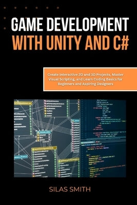 Game Development with Unity and C#: Create Interactive 2D and 3D Projects, Master Visual Scripting, and Learn Coding Basics for Beginners and Aspiring by Smith, Silas