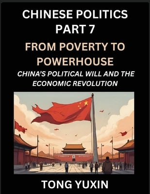 Chinese Politics (Part 7)- From Poverty to Powerhouse, China's Political Will and the Economic Revolution, How China's Decisions Drove Its Economic Mi by Tong, Yuxin