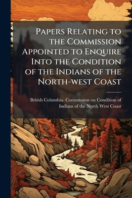Papers Relating to the Commission Appointed to Enquire Into the Condition of the Indians of the North-west Coast by British Columbia Commission on Conditio