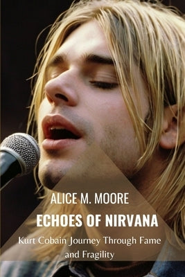Echoes of Nirvana: Kurt Cobain Journey Through Fame and Fragility by M. Moore, Alice