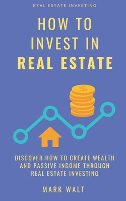 How to Invest in Real Estate: Discover how to Create Wealth and Passive Income Through Real Estate Investing by Walt, Mark