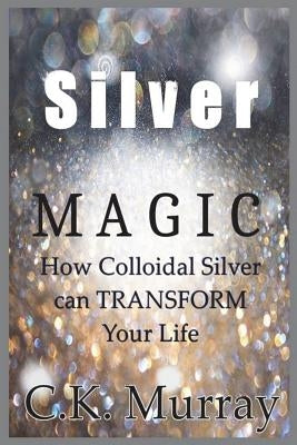 Silver Magic: How Colloidal Silver Can TRANSFORM Your Life by Murray, C. K.