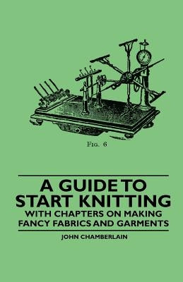 A Guide to Start Knitting - With Chapters on Making Fancy Fabrics and Garments by Chamberlain, John