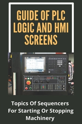 Guide Of PLC Logic And HMI Screens: Topics Of Sequencers For Starting Or Stopping Machinery: Scada Supervision Systems by Gabbamonte, Veronica
