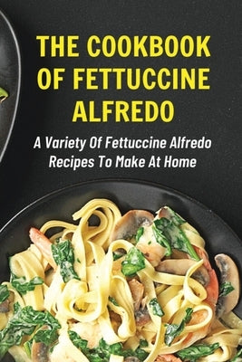The Cookbook Of Fettuccine Alfredo: A Variety Of Fettuccine Alfredo Recipes To Make At Home: What Are The Steps In Cooking Fettuccine Alfredo by Memory, Deon