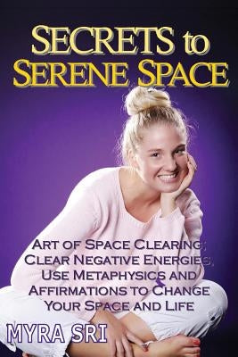 Secrets to Serene Space: The Art of Space Clearing; Clear Negative Energies, Use Metaphysics and Affirmations to Change Your Space and Life. by Sri, Myra